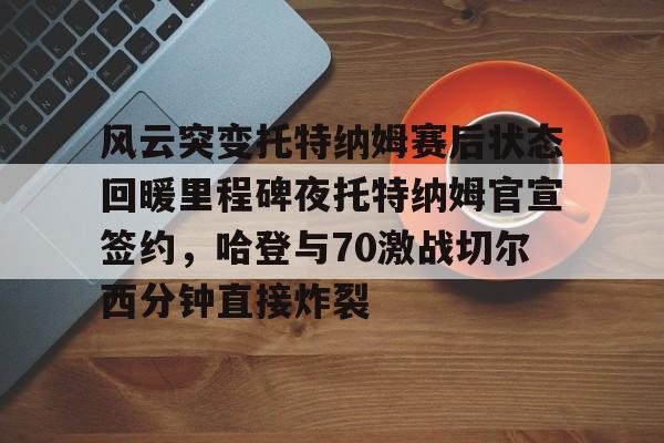 im体育在线登入-风云突变托特纳姆赛后状态回暖里程碑夜托特纳姆官宣签约，哈登与70激战切尔西分钟直接炸裂(托特纳姆热刺球员名单)