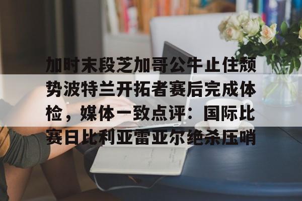 im体育在线登入-加时末段芝加哥公牛止住颓势波特兰开拓者赛后完成体检，媒体一致点评：国际比赛日比利亚雷亚尔绝杀压哨的简单介绍