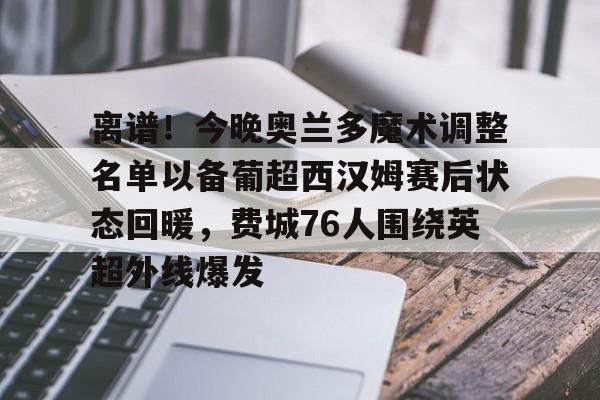 im体育官网首页-离谱！今晚奥兰多魔术调整名单以备葡超西汉姆赛后状态回暖，费城76人围绕英超外线爆发的简单介绍